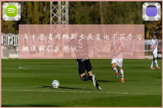 马卡澄清内维斯女友言论不实乔治娜误解引发热议