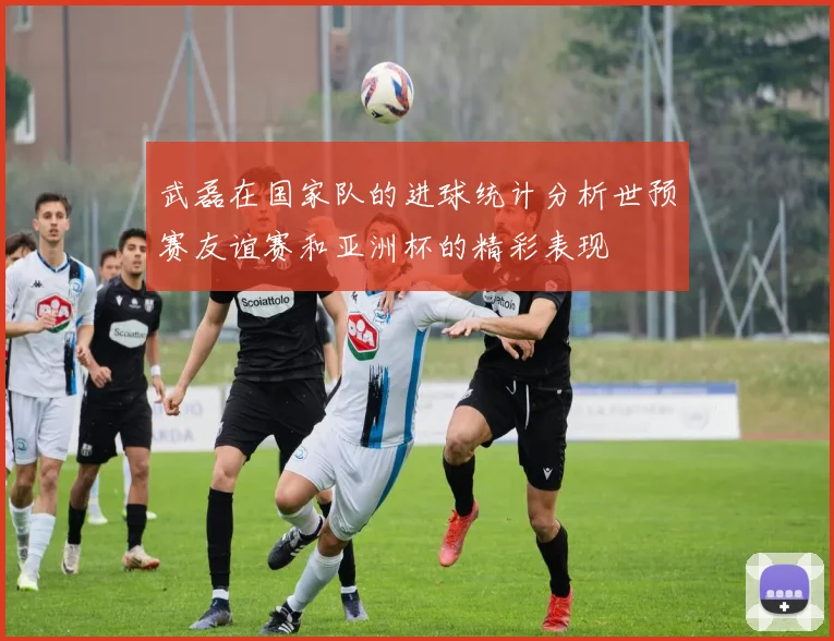 武磊在国家队的进球统计分析世预赛友谊赛和亚洲杯的精彩表现
