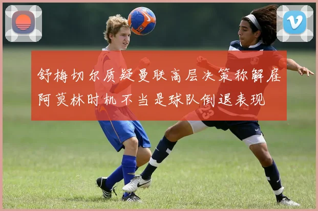 舒梅切尔质疑曼联高层决策称解雇阿莫林时机不当是球队倒退表现