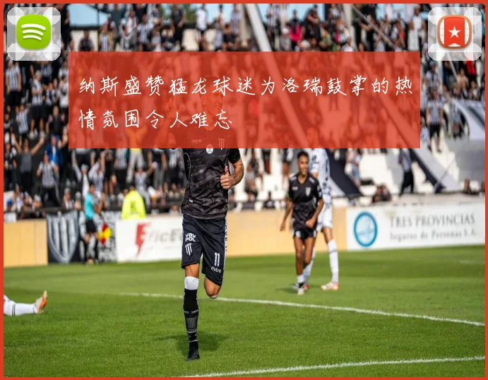 纳斯盛赞猛龙球迷为洛瑞鼓掌的热情氛围令人难忘