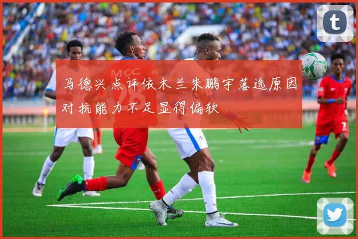 马德兴点评依木兰朱鹏宇落选原因对抗能力不足显得偏软