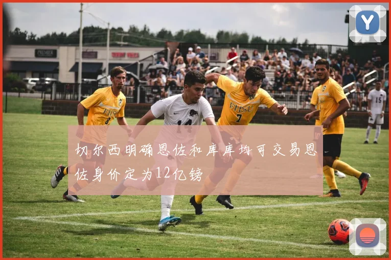 切尔西明确恩佐和库库均可交易恩佐身价定为12亿镑