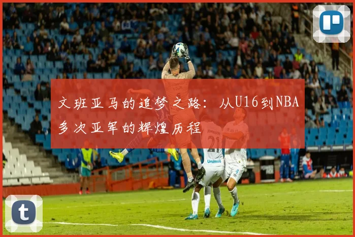文班亚马的追梦之路：从U16到NBA多次亚军的辉煌历程