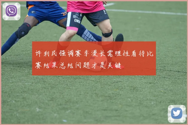 许利民强调赛季漫长需理性看待比赛结果总结问题才是关键