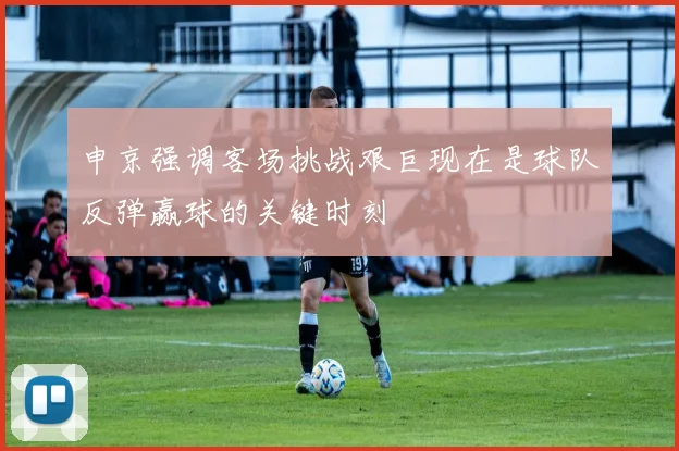 申京强调客场挑战艰巨现在是球队反弹赢球的关键时刻