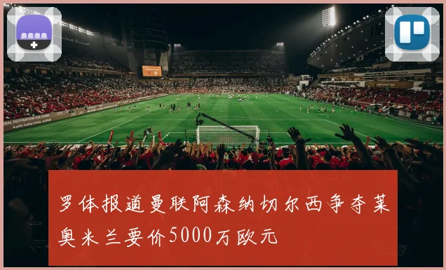 罗体报道曼联阿森纳切尔西争夺莱奥米兰要价5000万欧元
