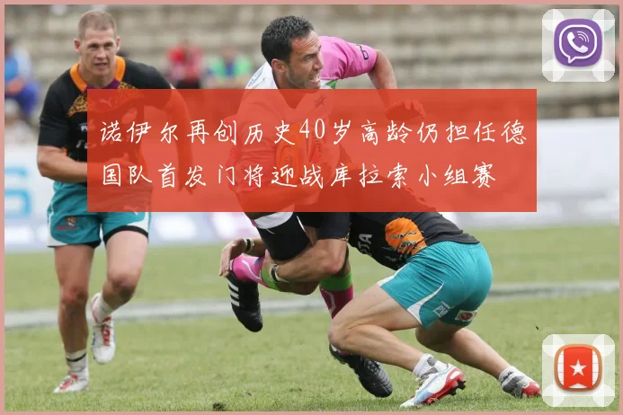 诺伊尔再创历史40岁高龄仍担任德国队首发门将迎战库拉索小组赛