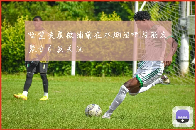 哈登凌晨被捕前在水烟酒吧与朋友聚会引发关注