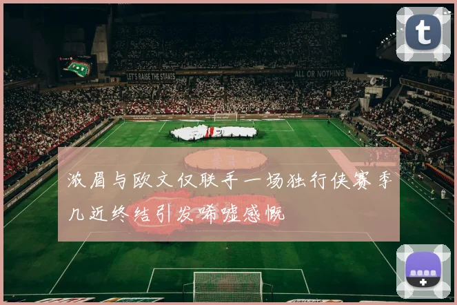 浓眉与欧文仅联手一场独行侠赛季几近终结引发唏嘘感慨