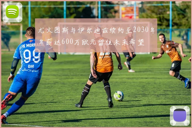 尤文图斯与伊尔迪兹续约至2030年年薪达600万欧元留住未来希望
