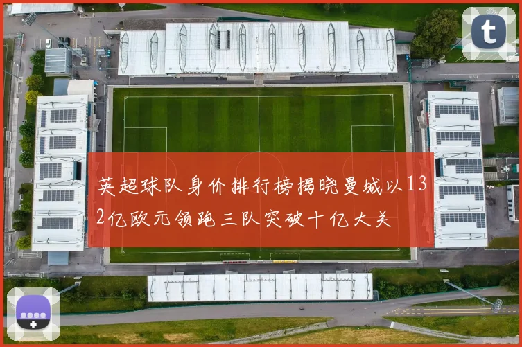 英超球队身价排行榜揭晓曼城以132亿欧元领跑三队突破十亿大关