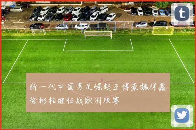 新一代中国男足崛起王博豪魏祥鑫徐彬相继征战欧洲联赛