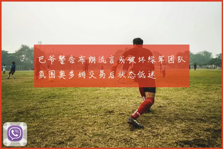 巴爷警告布朗流言或破坏绿军团队氛围奥多姆交易后状态低迷