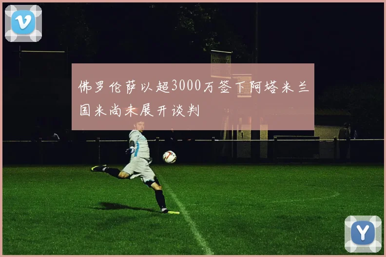 佛罗伦萨以超3000万签下阿塔米兰国米尚未展开谈判
