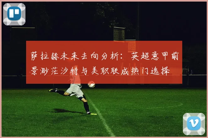 萨拉赫未来去向分析：英超意甲前景渺茫沙特与美职联成热门选择