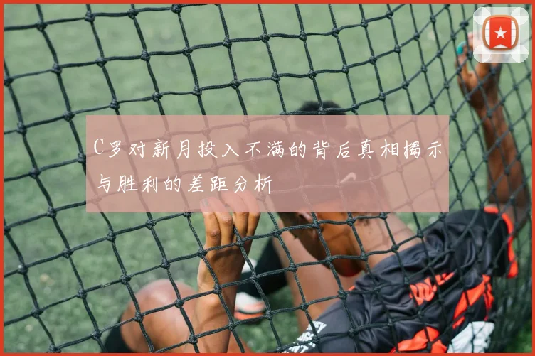 C罗对新月投入不满的背后真相揭示与胜利的差距分析