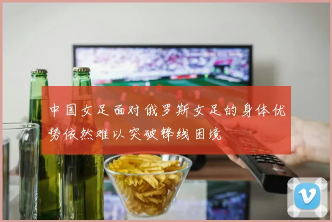 中国女足面对俄罗斯女足的身体优势依然难以突破锋线困境