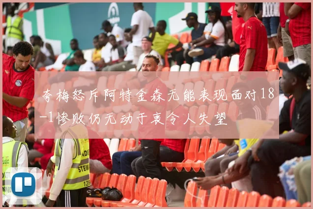 夸梅怒斥阿特金森无能表现面对18-1惨败仍无动于衷令人失望