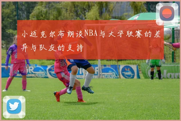 小迈克尔布朗谈NBA与大学联赛的差异与队友的支持