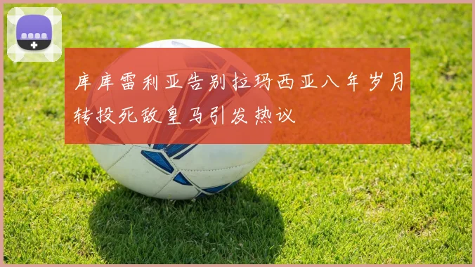 库库雷利亚告别拉玛西亚八年岁月转投死敌皇马引发热议