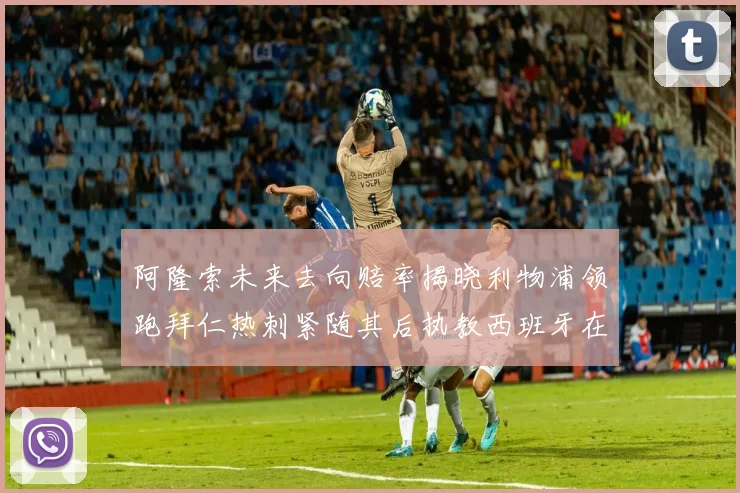 阿隆索未来去向赔率揭晓利物浦领跑拜仁热刺紧随其后执教西班牙在列