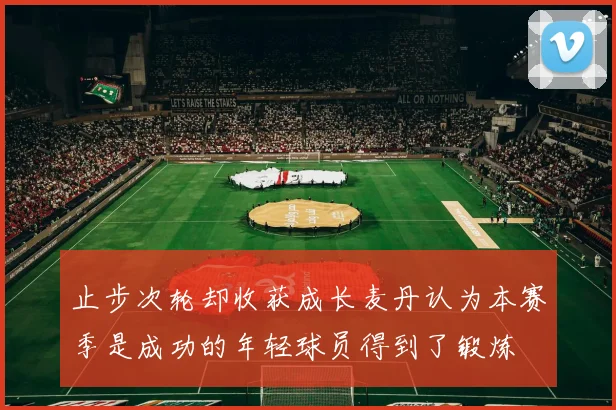 止步次轮却收获成长麦丹认为本赛季是成功的年轻球员得到了锻炼