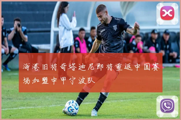 海港旧将奇塔迪尼即将重返中国赛场加盟中甲宁波队